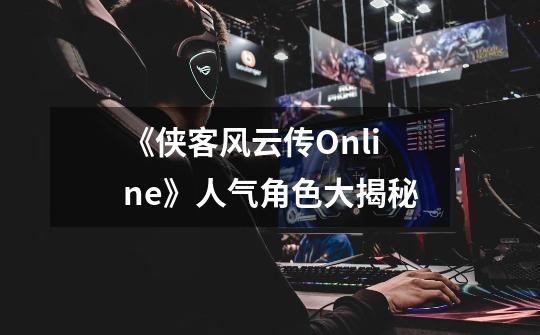 《侠客风云传Online》人气角色大揭秘-第1张-游戏资讯-智辉网络