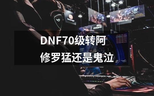 DNF70级转阿修罗猛还是鬼泣-第1张-游戏资讯-智辉网络