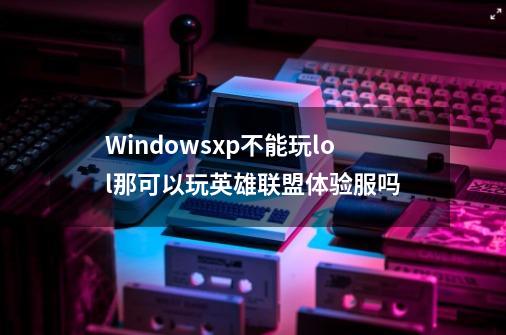 Windowsxp不能玩lol那可以玩英雄联盟体验服吗-第1张-游戏资讯-智辉网络