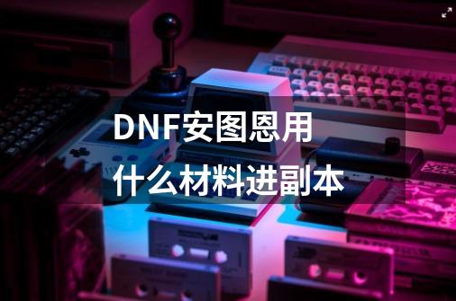 DNF安图恩用什么材料进副本-第1张-游戏资讯-智辉网络