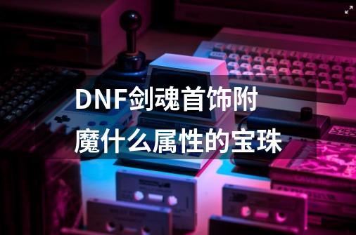 DNF剑魂首饰附魔什么属性的宝珠-第1张-游戏资讯-智辉网络