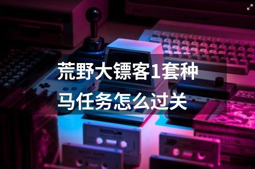 荒野大镖客1套种马任务怎么过关-第1张-游戏资讯-智辉网络