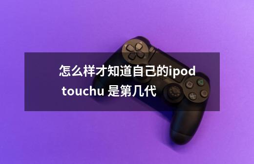 怎么样才知道自己的ipod touchu 是第几代-第1张-游戏资讯-智辉网络