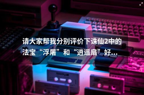 请大家帮我分别评价下诛仙2中的法宝“浮屠”和“逍遥扇”好不好啊-第1张-游戏资讯-智辉网络