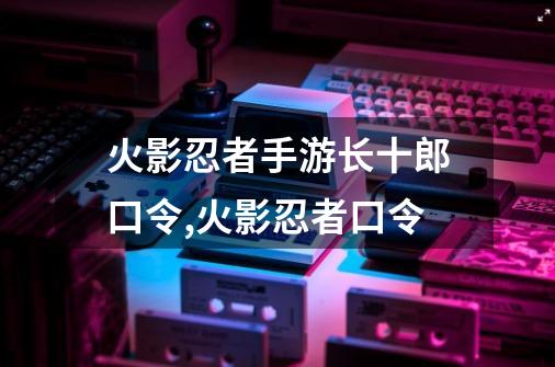 火影忍者手游长十郎口令,火影忍者口令-第1张-游戏资讯-智辉网络