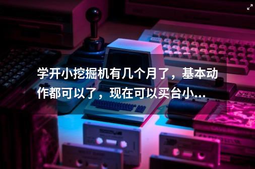 学开小挖掘机有几个月了，基本动作都可以了，现在可以买台小挖掘机一边自己练习一边做事吗-第1张-游戏资讯-智辉网络