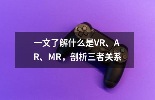 一文了解什么是VR、AR、MR，剖析三者关系-第1张-游戏资讯-智辉网络