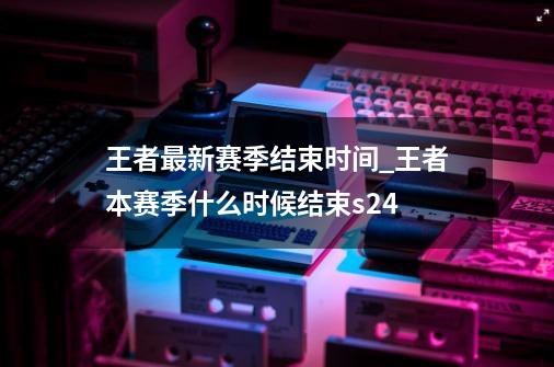 王者最新赛季结束时间_王者本赛季什么时候结束s24-第1张-游戏资讯-智辉网络