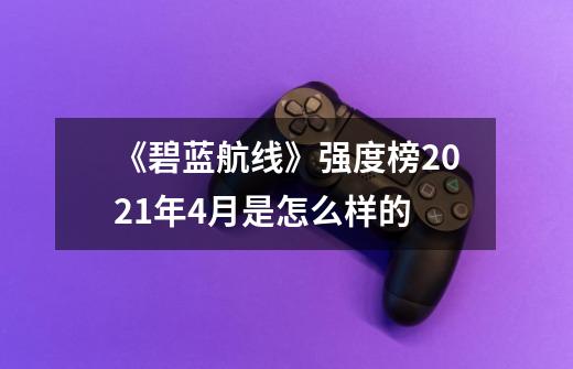 《碧蓝航线》强度榜2021年4月是怎么样的-第1张-游戏资讯-智辉网络