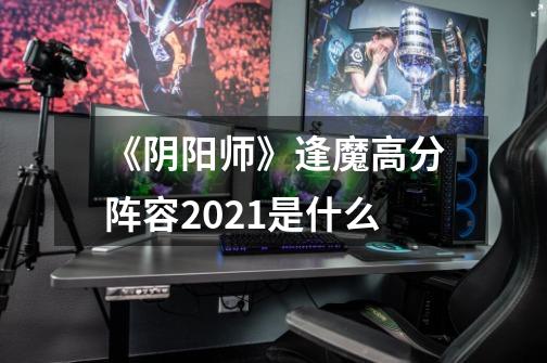 《阴阳师》逢魔高分阵容2021是什么-第1张-游戏资讯-智辉网络