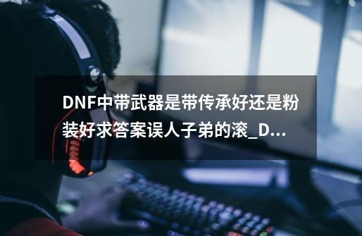 DNF中带武器是带传承好还是粉装好求答案误人子弟的滚_DNF传承和粉装哪个好-第1张-游戏资讯-智辉网络