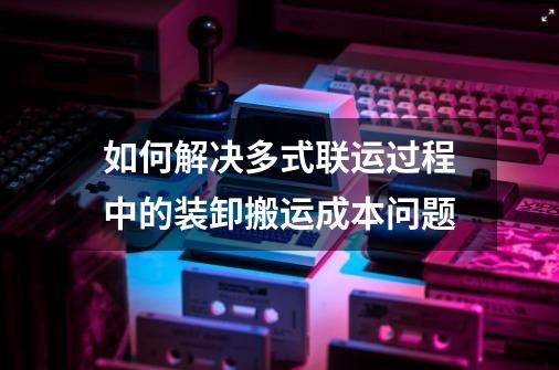 如何解决多式联运过程中的装卸搬运成本问题-第1张-游戏资讯-智辉网络