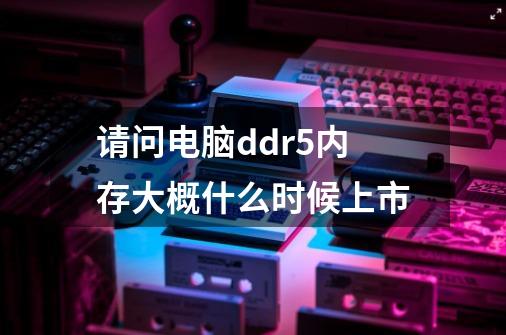 请问电脑ddr5内存大概什么时候上市-第1张-游戏资讯-智辉网络