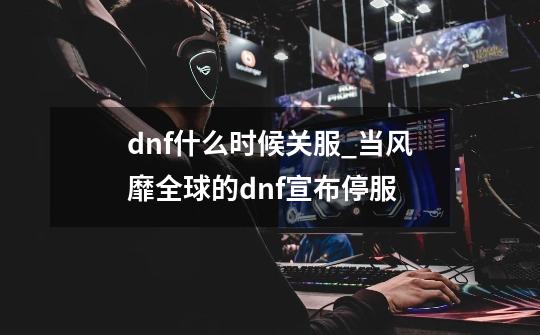 dnf什么时候关服_当风靡全球的dnf宣布停服-第1张-游戏资讯-智辉网络