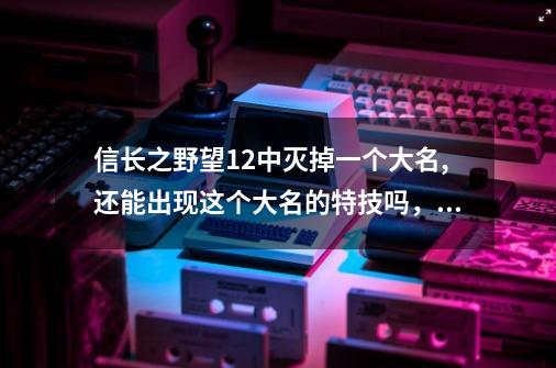 信长之野望12中灭掉一个大名,还能出现这个大名的特技吗，比如我灭了铃-第1张-游戏资讯-智辉网络