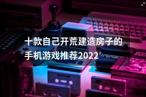 十款自己开荒建造房子的手机游戏推荐2022-第1张-游戏资讯-智辉网络