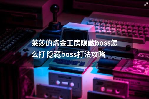 莱莎的炼金工房隐藏boss怎么打 隐藏boss打法攻略-第1张-游戏资讯-智辉网络