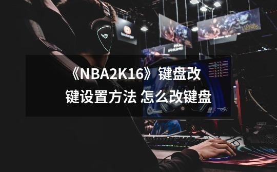 《NBA2K16》键盘改键设置方法 怎么改键盘-第1张-游戏资讯-智辉网络