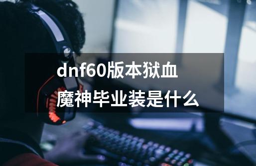 dnf60版本狱血魔神毕业装是什么-第1张-游戏资讯-智辉网络