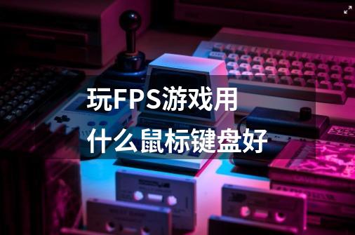 玩FPS游戏用什么鼠标键盘好-第1张-游戏资讯-智辉网络