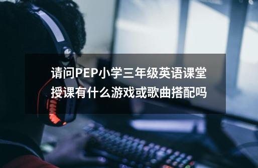 请问PEP小学三年级英语课堂授课有什么游戏或歌曲搭配吗-第1张-游戏资讯-智辉网络