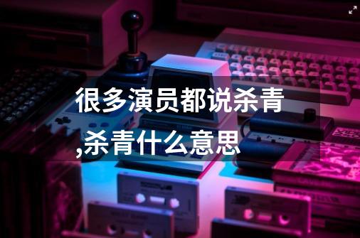 很多演员都说杀青,杀青什么意思-第1张-游戏资讯-智辉网络