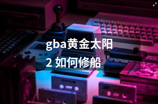 gba黄金太阳2 如何修船-第1张-游戏资讯-智辉网络