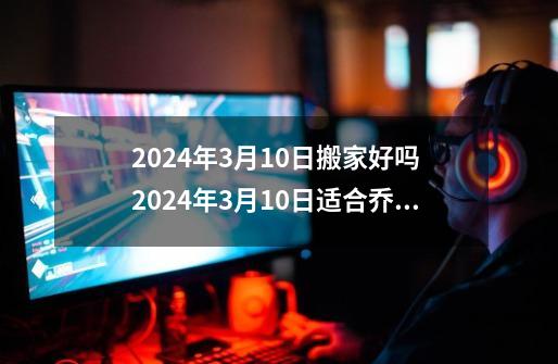 2024年3月10日搬家好吗 2024年3月10日适合乔迁新居吗-第1张-游戏资讯-智辉网络