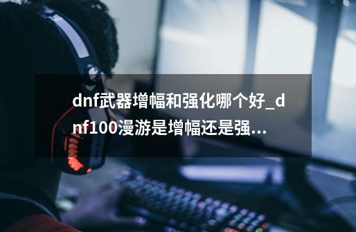 dnf武器增幅和强化哪个好_dnf100漫游是增幅还是强化-第1张-游戏资讯-智辉网络