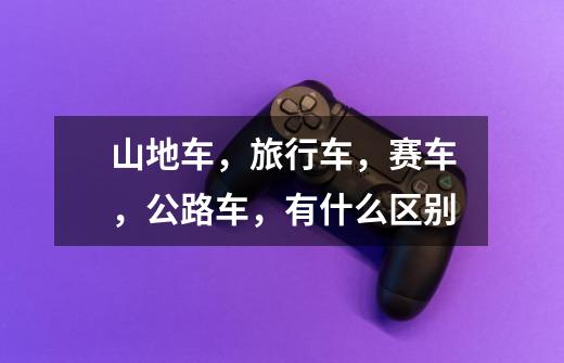 山地车，旅行车，赛车，公路车，有什么区别-第1张-游戏资讯-智辉网络