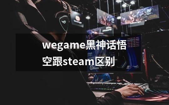 wegame黑神话悟空跟steam区别-第1张-游戏资讯-智辉网络