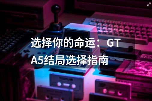 选择你的命运：GTA5结局选择指南-第1张-游戏资讯-智辉网络