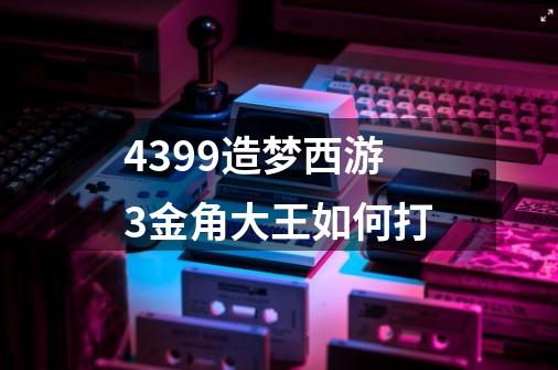 4399造梦西游3金角大王如何打-第1张-游戏资讯-智辉网络