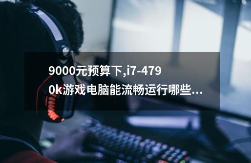 9000元预算下,i7-4790k游戏电脑能流畅运行哪些大型游戏-第1张-游戏资讯-智辉网络