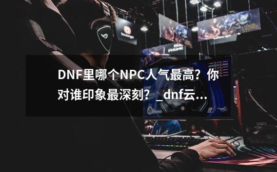 DNF里哪个NPC人气最高？你对谁印象最深刻？_dnf云幂事件抓了几人-第1张-游戏资讯-智辉网络