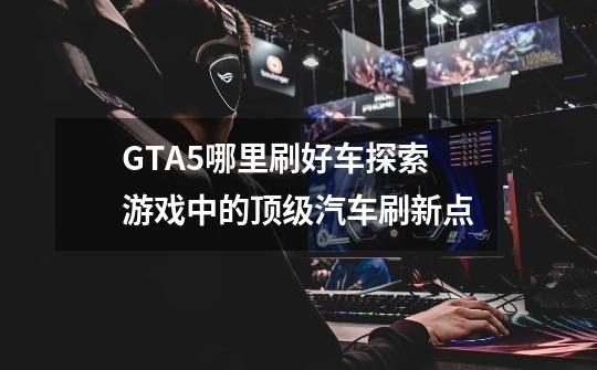 GTA5哪里刷好车探索游戏中的顶级汽车刷新点-第1张-游戏资讯-智辉网络