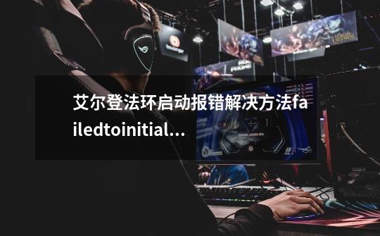 艾尔登法环启动报错解决方法failedtoinitialize弹窗怎么办-第1张-游戏资讯-智辉网络