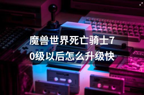 魔兽世界死亡骑士70级以后怎么升级快-第1张-游戏资讯-智辉网络