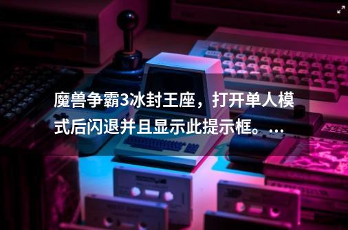 魔兽争霸3冰封王座，打开单人模式后闪退并且显示此提示框。请问是什么情况啊，如何解决。急急如律令！-第1张-游戏资讯-智辉网络