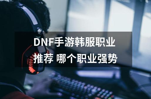 DNF手游韩服职业推荐 哪个职业强势-第1张-游戏资讯-智辉网络