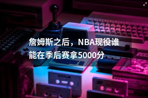 詹姆斯之后，NBA现役谁能在季后赛拿5000分-第1张-游戏资讯-智辉网络