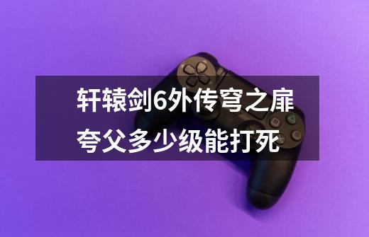 轩辕剑6外传穹之扉夸父多少级能打死-第1张-游戏资讯-智辉网络