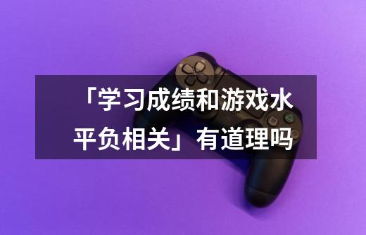 「学习成绩和游戏水平负相关」有道理吗-第1张-游戏资讯-智辉网络