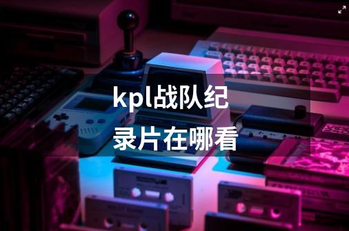 kpl战队纪录片在哪看-第1张-游戏资讯-智辉网络