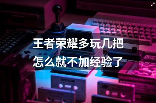 王者荣耀多玩几把怎么就不加经验了-第1张-游戏资讯-智辉网络