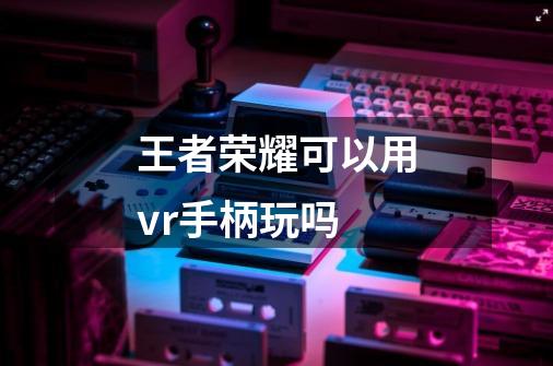 王者荣耀可以用vr手柄玩吗-第1张-游戏资讯-智辉网络