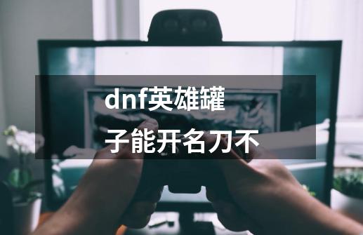 dnf英雄罐子能开名刀不-第1张-游戏资讯-智辉网络