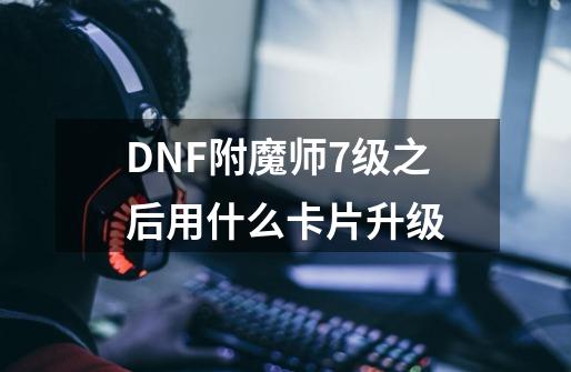 DNF附魔师7级之后用什么卡片升级-第1张-游戏资讯-智辉网络