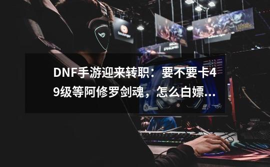 DNF手游迎来转职：要不要卡49级等阿修罗/剑魂，怎么白嫖深渊票-第1张-游戏资讯-智辉网络