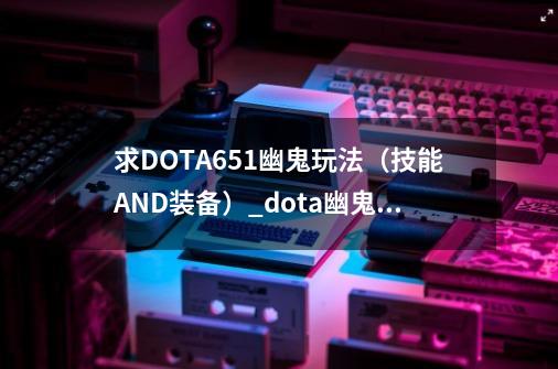 求DOTA6.51幽鬼玩法（技能AND装备）_dota幽鬼出装顺序17173-第1张-游戏资讯-智辉网络